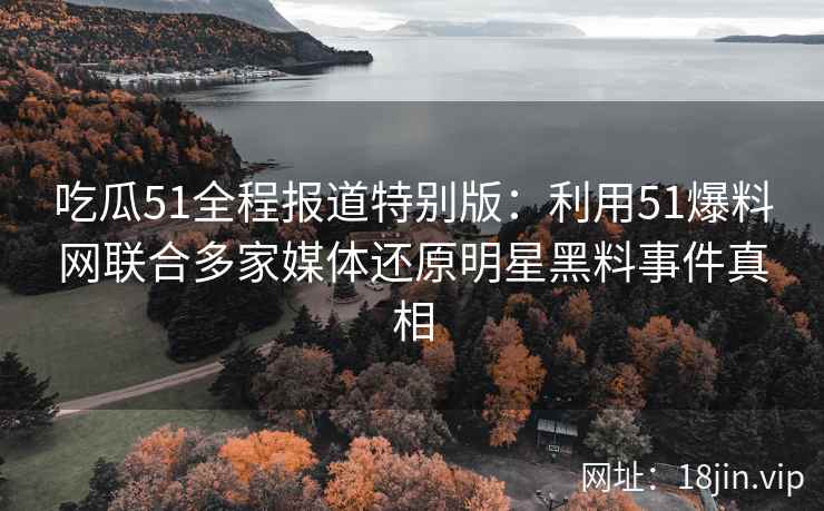 吃瓜51全程报道特别版：利用51爆料网联合多家媒体还原明星黑料事件真相