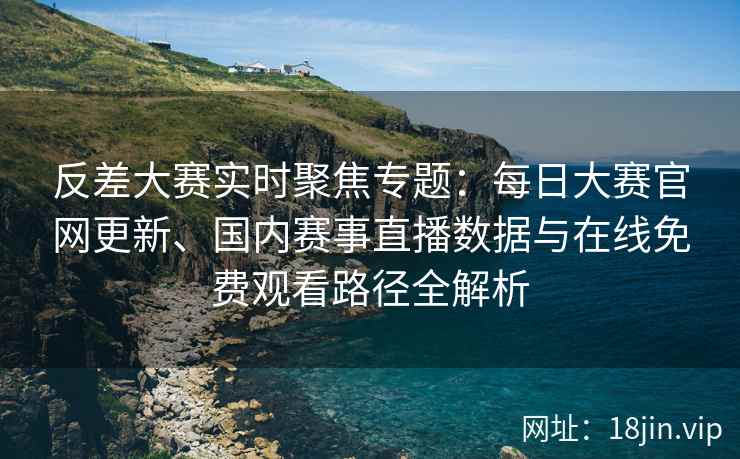 反差大赛实时聚焦专题：每日大赛官网更新、国内赛事直播数据与在线免费观看路径全解析