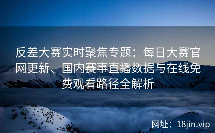 反差大赛实时聚焦专题：每日大赛官网更新、国内赛事直播数据与在线免费观看路径全解析