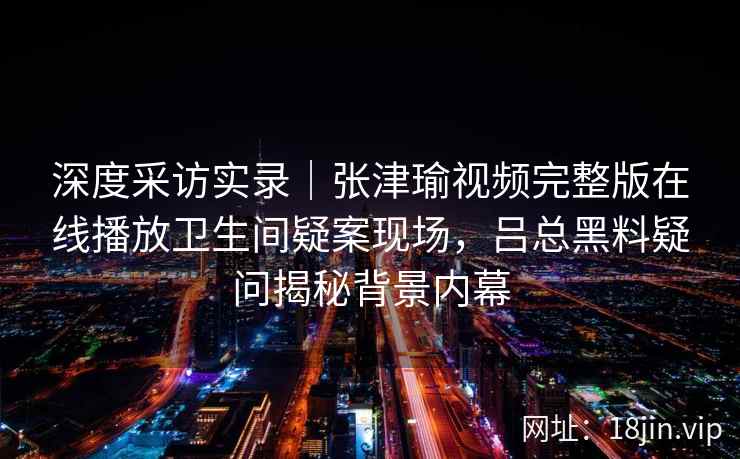 深度采访实录｜张津瑜视频完整版在线播放卫生间疑案现场，吕总黑料疑问揭秘背景内幕