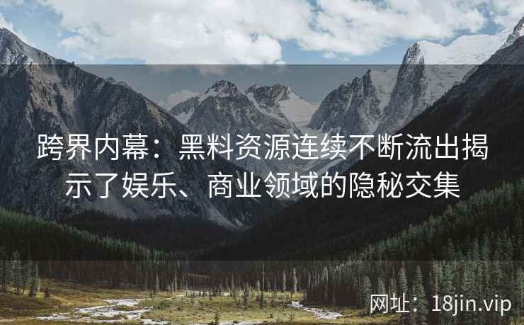 跨界内幕：黑料资源连续不断流出揭示了娱乐、商业领域的隐秘交集