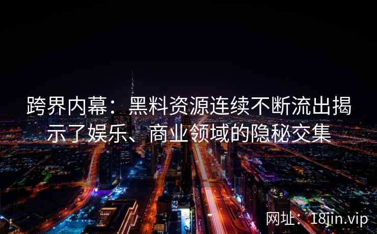 跨界内幕：黑料资源连续不断流出揭示了娱乐、商业领域的隐秘交集