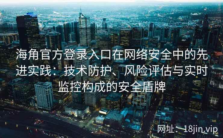 海角官方登录入口在网络安全中的先进实践：技术防护、风险评估与实时监控构成的安全盾牌
