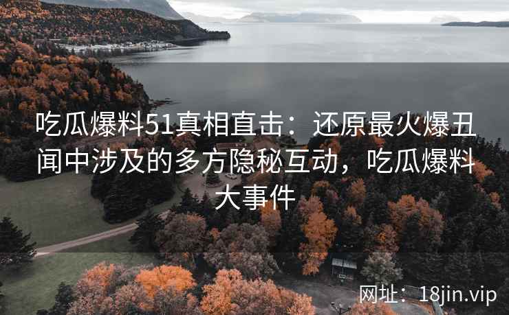 吃瓜爆料51真相直击：还原最火爆丑闻中涉及的多方隐秘互动，吃瓜爆料大事件