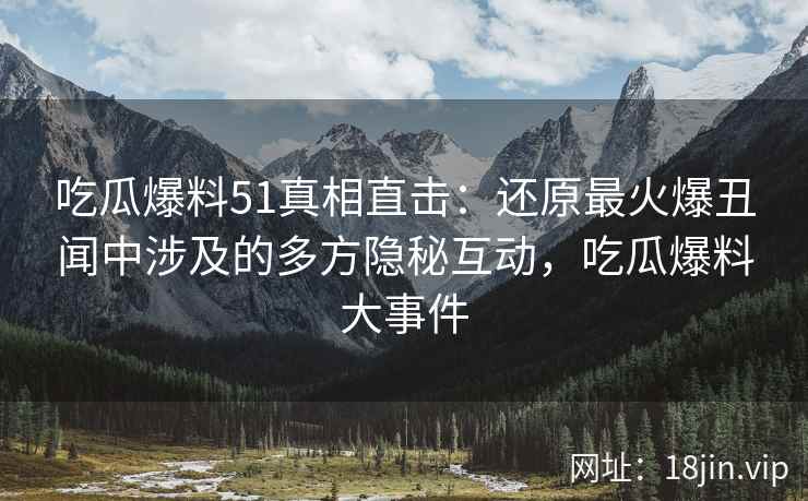 吃瓜爆料51真相直击：还原最火爆丑闻中涉及的多方隐秘互动，吃瓜爆料大事件