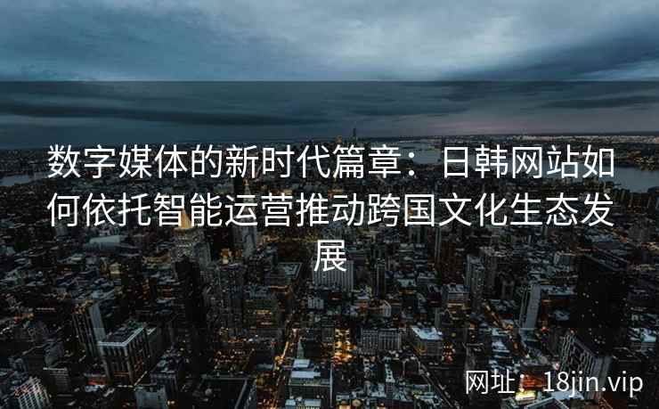 数字媒体的新时代篇章：日韩网站如何依托智能运营推动跨国文化生态发展