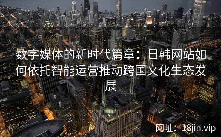 数字媒体的新时代篇章：日韩网站如何依托智能运营推动跨国文化生态发展