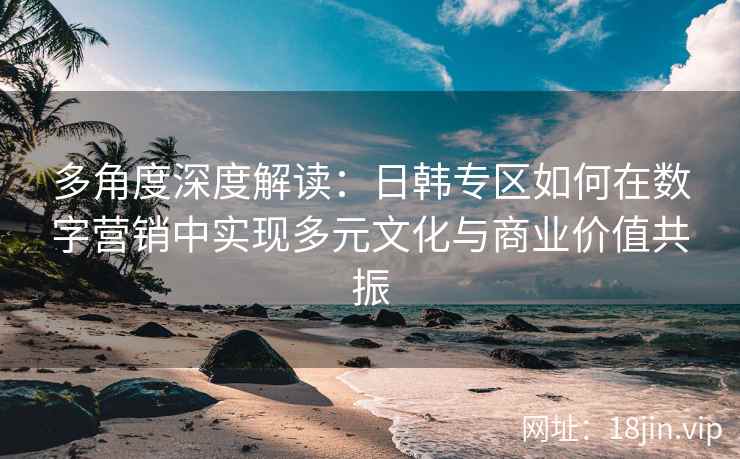 多角度深度解读：日韩专区如何在数字营销中实现多元文化与商业价值共振