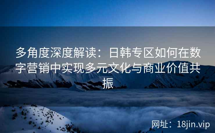 多角度深度解读：日韩专区如何在数字营销中实现多元文化与商业价值共振