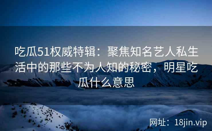 吃瓜51权威特辑：聚焦知名艺人私生活中的那些不为人知的秘密，明星吃瓜什么意思