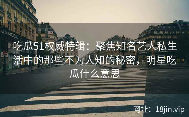 吃瓜51权威特辑：聚焦知名艺人私生活中的那些不为人知的秘密，明星吃瓜什么意思