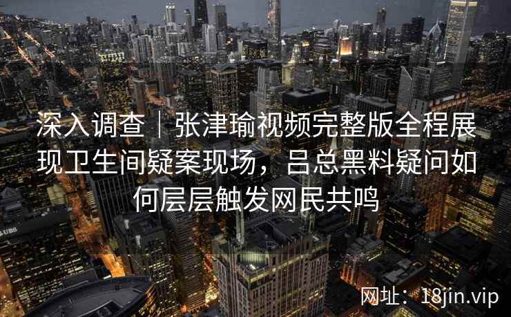 深入调查｜张津瑜视频完整版全程展现卫生间疑案现场，吕总黑料疑问如何层层触发网民共鸣