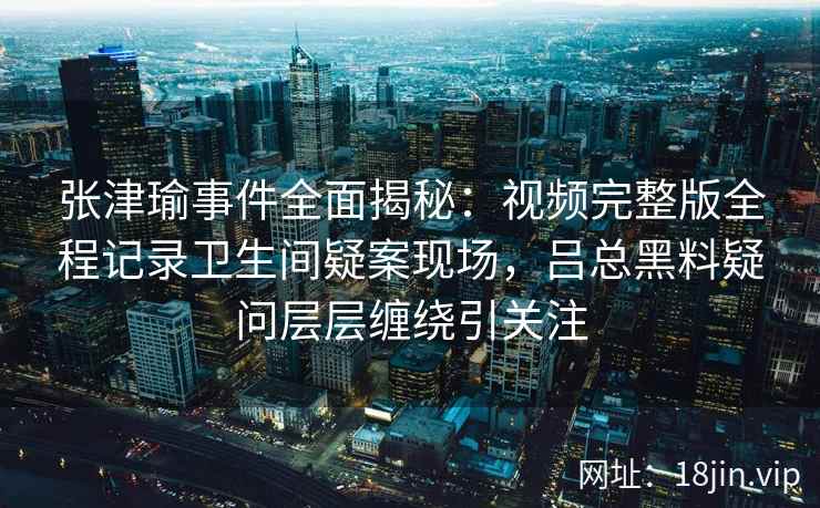 张津瑜事件全面揭秘：视频完整版全程记录卫生间疑案现场，吕总黑料疑问层层缠绕引关注