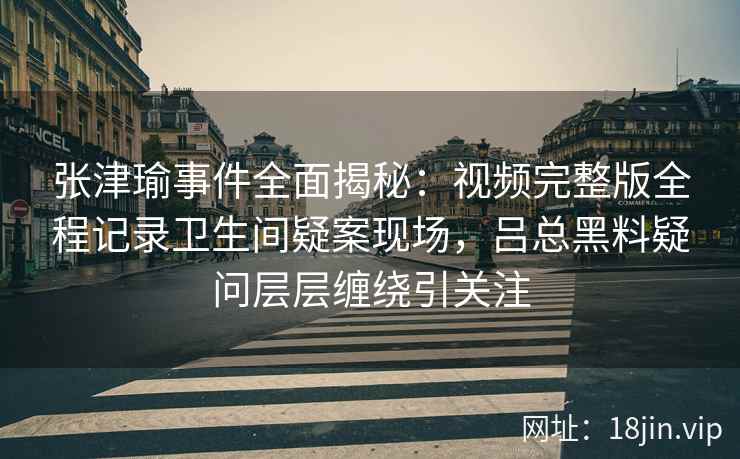张津瑜事件全面揭秘：视频完整版全程记录卫生间疑案现场，吕总黑料疑问层层缠绕引关注