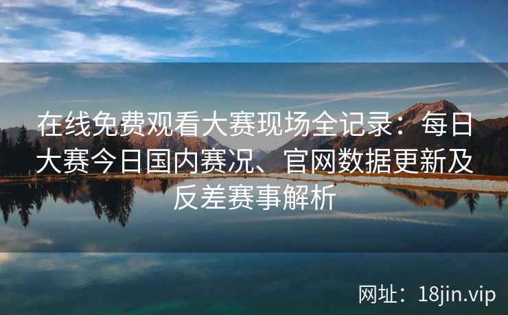 在线免费观看大赛现场全记录：每日大赛今日国内赛况、官网数据更新及反差赛事解析