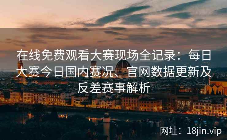 在线免费观看大赛现场全记录：每日大赛今日国内赛况、官网数据更新及反差赛事解析
