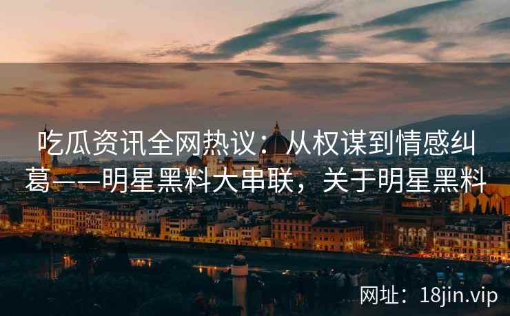 吃瓜资讯全网热议：从权谋到情感纠葛——明星黑料大串联，关于明星黑料