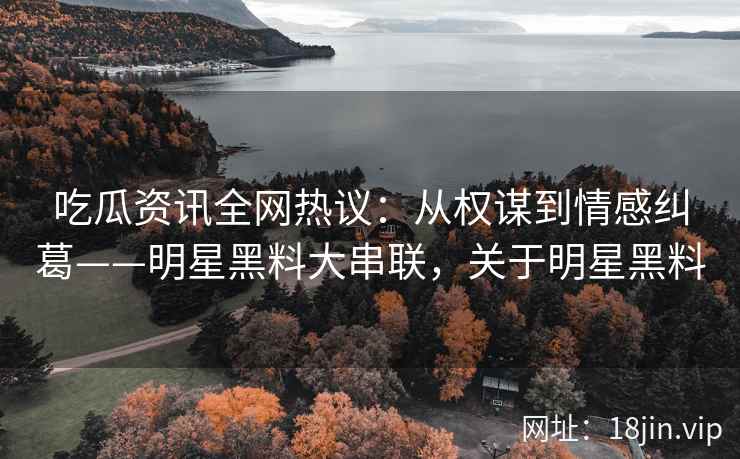 吃瓜资讯全网热议：从权谋到情感纠葛——明星黑料大串联，关于明星黑料