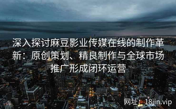 深入探讨麻豆影业传媒在线的制作革新：原创策划、精良制作与全球市场推广形成闭环运营