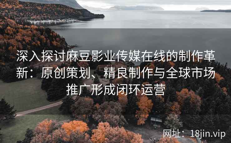 深入探讨麻豆影业传媒在线的制作革新：原创策划、精良制作与全球市场推广形成闭环运营