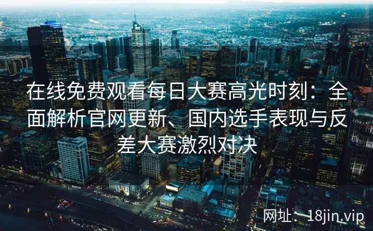 在线免费观看每日大赛高光时刻：全面解析官网更新、国内选手表现与反差大赛激烈对决