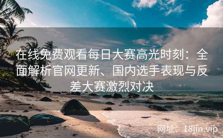在线免费观看每日大赛高光时刻：全面解析官网更新、国内选手表现与反差大赛激烈对决