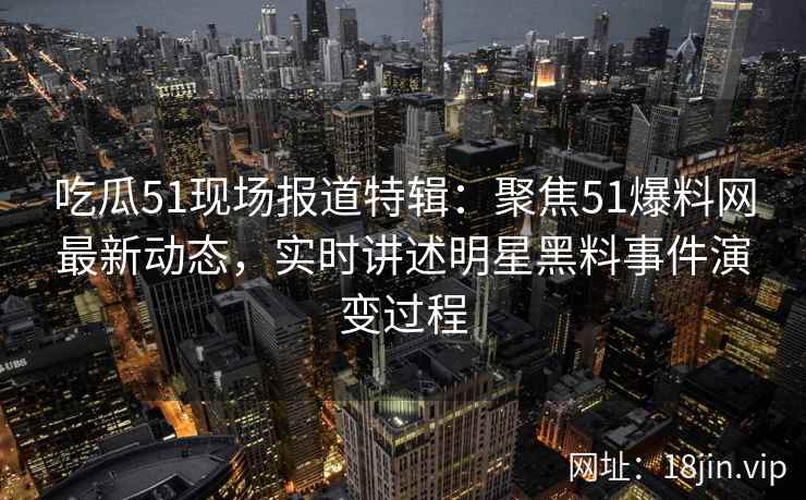 吃瓜51现场报道特辑：聚焦51爆料网最新动态，实时讲述明星黑料事件演变过程