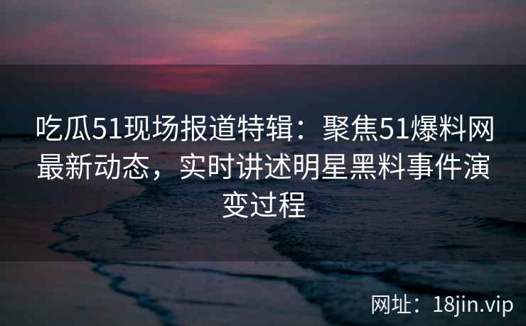 吃瓜51现场报道特辑：聚焦51爆料网最新动态，实时讲述明星黑料事件演变过程