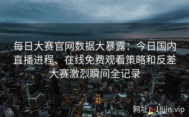 每日大赛官网数据大暴露：今日国内直播进程、在线免费观看策略和反差大赛激烈瞬间全记录