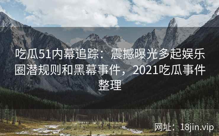 吃瓜51内幕追踪：震撼曝光多起娱乐圈潜规则和黑幕事件，2021吃瓜事件整理