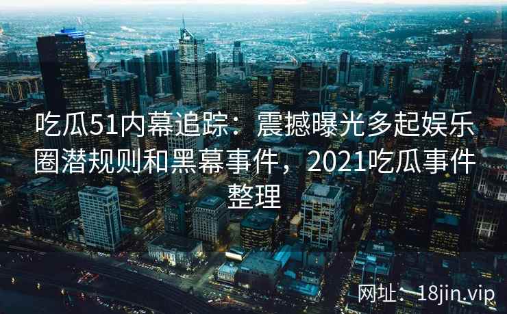 吃瓜51内幕追踪：震撼曝光多起娱乐圈潜规则和黑幕事件，2021吃瓜事件整理