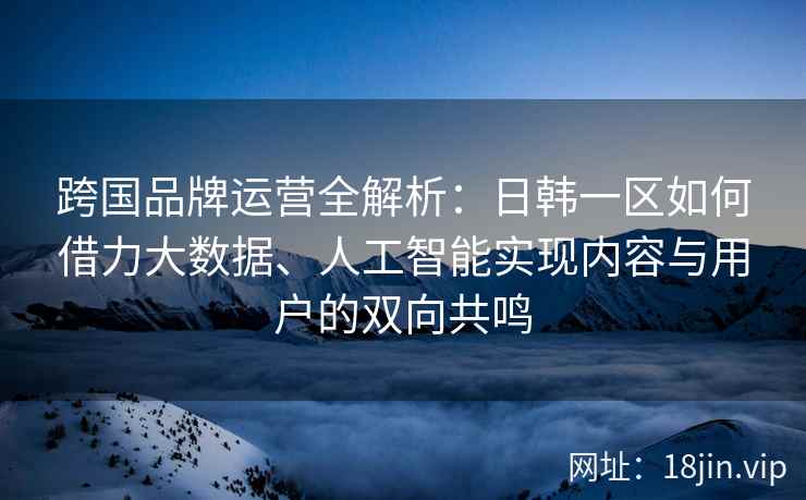 跨国品牌运营全解析：日韩一区如何借力大数据、人工智能实现内容与用户的双向共鸣