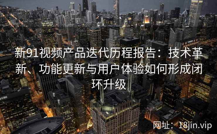 新91视频产品迭代历程报告：技术革新、功能更新与用户体验如何形成闭环升级