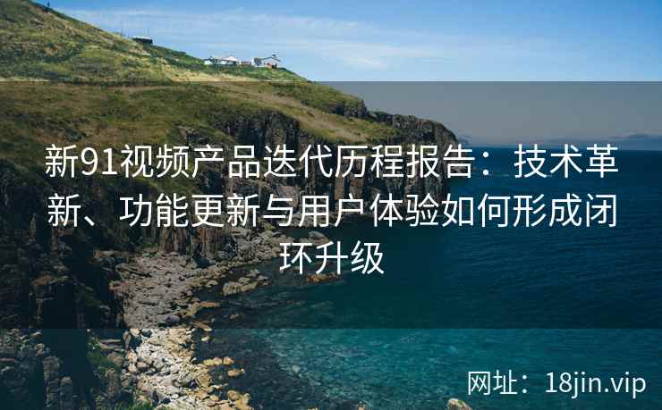 新91视频产品迭代历程报告：技术革新、功能更新与用户体验如何形成闭环升级
