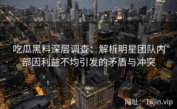 吃瓜黑料深层调查：解析明星团队内部因利益不均引发的矛盾与冲突
