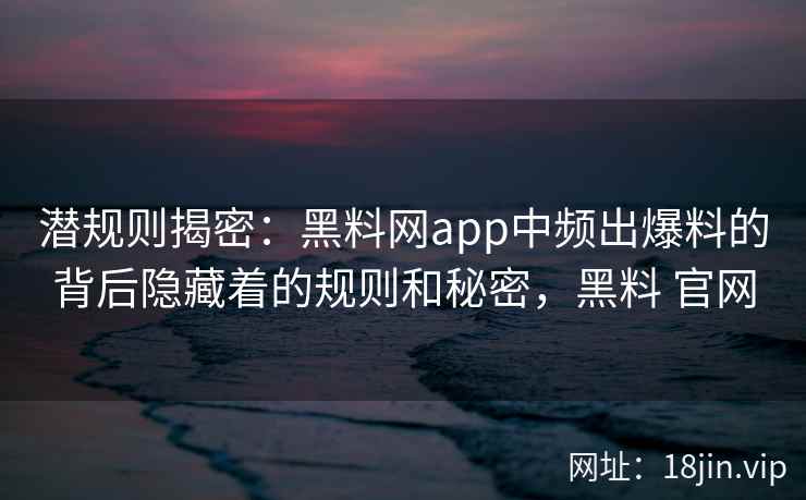 潜规则揭密：黑料网app中频出爆料的背后隐藏着的规则和秘密，黑料 官网
