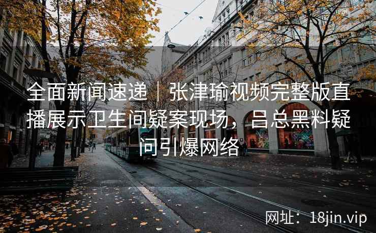 全面新闻速递｜张津瑜视频完整版直播展示卫生间疑案现场，吕总黑料疑问引爆网络