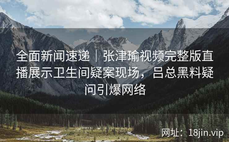 全面新闻速递｜张津瑜视频完整版直播展示卫生间疑案现场，吕总黑料疑问引爆网络