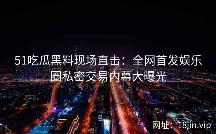 51吃瓜黑料现场直击：全网首发娱乐圈私密交易内幕大曝光