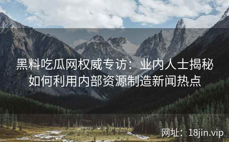 黑料吃瓜网权威专访：业内人士揭秘如何利用内部资源制造新闻热点