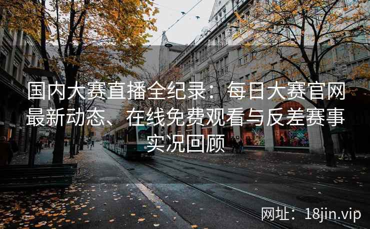 国内大赛直播全纪录：每日大赛官网最新动态、在线免费观看与反差赛事实况回顾