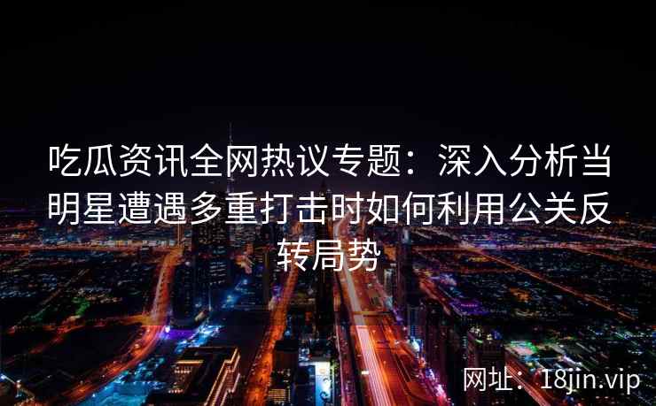 吃瓜资讯全网热议专题：深入分析当明星遭遇多重打击时如何利用公关反转局势