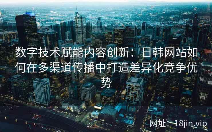 数字技术赋能内容创新：日韩网站如何在多渠道传播中打造差异化竞争优势