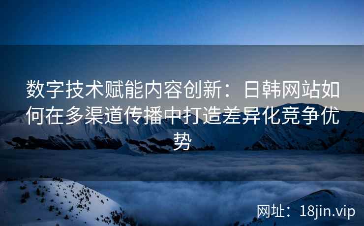 数字技术赋能内容创新：日韩网站如何在多渠道传播中打造差异化竞争优势