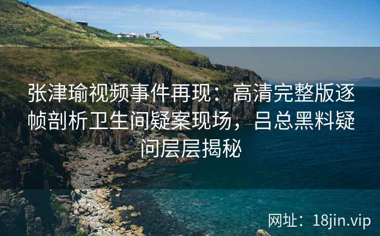 张津瑜视频事件再现：高清完整版逐帧剖析卫生间疑案现场，吕总黑料疑问层层揭秘