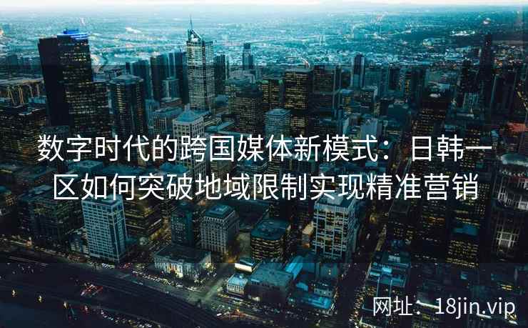 数字时代的跨国媒体新模式：日韩一区如何突破地域限制实现精准营销