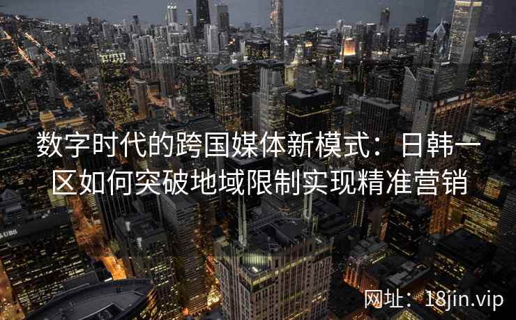 数字时代的跨国媒体新模式：日韩一区如何突破地域限制实现精准营销