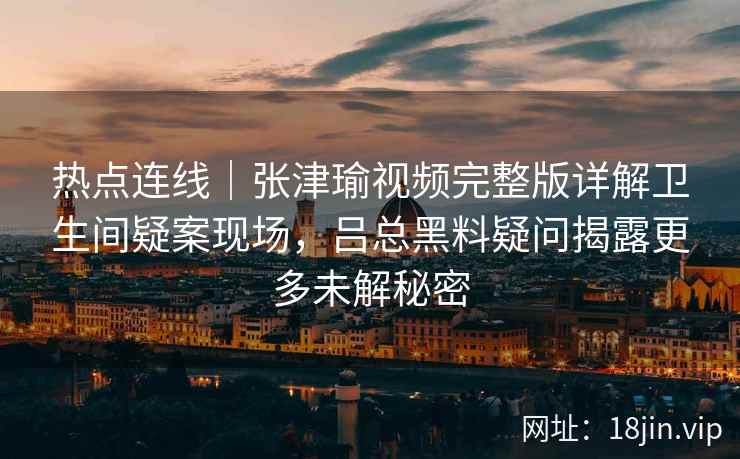热点连线｜张津瑜视频完整版详解卫生间疑案现场，吕总黑料疑问揭露更多未解秘密