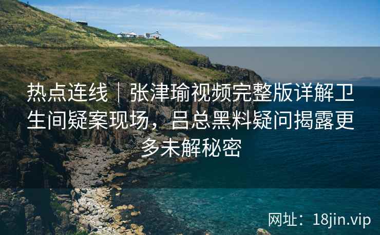 热点连线｜张津瑜视频完整版详解卫生间疑案现场，吕总黑料疑问揭露更多未解秘密