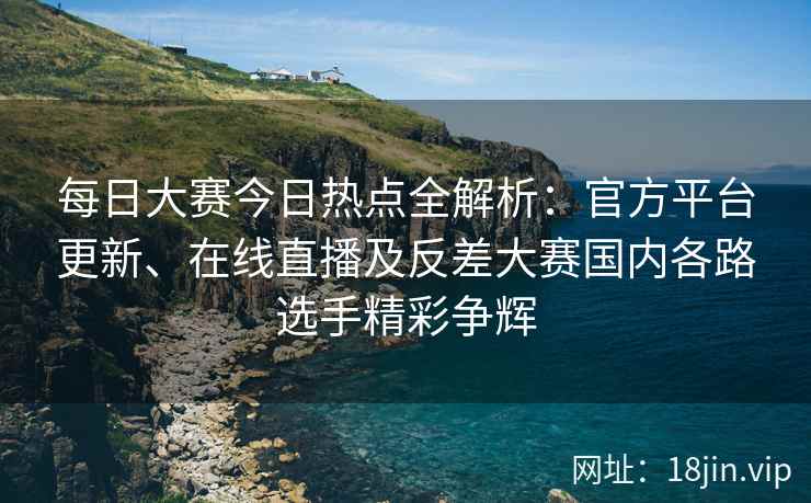 每日大赛今日热点全解析：官方平台更新、在线直播及反差大赛国内各路选手精彩争辉